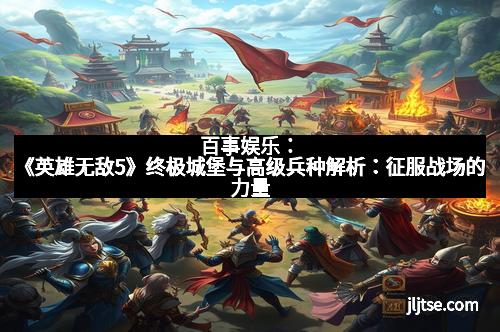 百事娱乐：《英雄无敌5》终极城堡与高级兵种解析：征服战场的力量